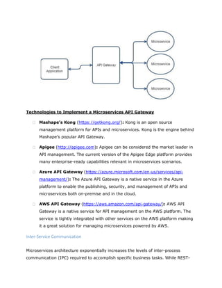 Technologies to Implement a Microservices API Gateway
 Mashape’s Kong (https://getkong.org/): Kong is an open source
management platform for APIs and microservices. Kong is the engine behind
Mashape’s popular API Gateway.
 Apigee (http://apigee.com): Apigee can be considered the market leader in
API management. The current version of the Apigee Edge platform provides
many enterprise-ready capabilities relevant in microservices scenarios.
 Azure API Gateway (https://azure.microsoft.com/en-us/services/api-
management/): The Azure API Gateway is a native service in the Azure
platform to enable the publishing, security, and management of APIs and
microservices both on-premise and in the cloud.
 AWS API Gateway (https://aws.amazon.com/api-gateway/): AWS API
Gateway is a native service for API management on the AWS platform. The
service is tightly integrated with other services on the AWS platform making
it a great solution for managing microservices powered by AWS.
Inter-Service Communication
Microservices architecture exponentially increases the levels of inter-process
communication (IPC) required to accomplish specific business tasks. While REST-
 