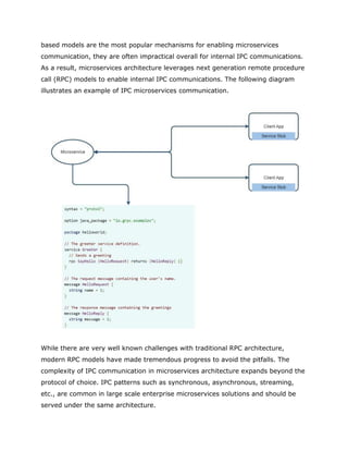 based models are the most popular mechanisms for enabling microservices
communication, they are often impractical overall for internal IPC communications.
As a result, microservices architecture leverages next generation remote procedure
call (RPC) models to enable internal IPC communications. The following diagram
illustrates an example of IPC microservices communication.
While there are very well known challenges with traditional RPC architecture,
modern RPC models have made tremendous progress to avoid the pitfalls. The
complexity of IPC communication in microservices architecture expands beyond the
protocol of choice. IPC patterns such as synchronous, asynchronous, streaming,
etc., are common in large scale enterprise microservices solutions and should be
served under the same architecture.
 