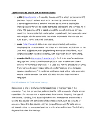 Technologies to Enable IPC Communications
 gRPC (http://grpc.io ): Created by Google, gRPC is a high performance RPC
platform. In gRPC a client application can directly call methods on
a server application on a different machine as if it were a local object,
making it easier for you to create distributed applications and services. As in
many RPC systems, gRPC is based around the idea of defining a service,
specifying the methods that can be called remotely with their parameters and
return types. On the server side, the server implements this interface and
runs a gRPC server to handle client calls.
 Akka (http://akka.io): Akka is an open-source toolkit and runtime
simplifying the construction of concurrent and distributed applications on the
JVM. Akka supports multiple programming models for concurrency, but it
emphasizes actor-based concurrency, with inspiration drawn from Erlang.
 Apache Thrift (https://thrift.apache.org/): Thrift is an interface definition
language and binary communication protocol used to define and create
services for numerous languages. It is used as a remote procedure call (RPC)
framework and was developed at Facebook for "scalable cross-language
services development.” It combines a software stack with a code generation
engine to build services that work efficiently across a large number of
languages.
One Microservice per Data Source Strategy
Data access is one of the fundamental capabilities of microservices in the
enterprise. From this perspective, determining the right granularity of data access
capabilities of a microservice is a permanent debate when designing this type of
architecture. Typically, data access operations in a microservice are linked to a
specific data source with some relevant business context, such as contacts or
accounts. Using the data source entity as the partitioning unit for data access
microservices is a recommended practice in enterprise architecture. The following
diagram illustrates this strategy:
 