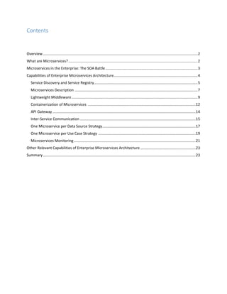 Contents
Overview.......................................................................................................................................................2
What are Microservices? ..............................................................................................................................2
Microservices in the Enterprise: The SOA Battle..........................................................................................3
Capabilities of Enterprise Microservices Architecture..................................................................................4
Service Discovery and Service Registry.....................................................................................................5
Microservices Description ........................................................................................................................7
Lightweight Middleware...........................................................................................................................9
Containerization of Microservices .........................................................................................................12
API Gateway............................................................................................................................................14
Inter-Service Communication .................................................................................................................15
One Microservice per Data Source Strategy...........................................................................................17
One Microservice per Use Case Strategy ...............................................................................................19
Microservices Monitoring.......................................................................................................................21
Other Relevant Capabilities of Enterprise Microservices Architecture ......................................................23
Summary.....................................................................................................................................................23
 