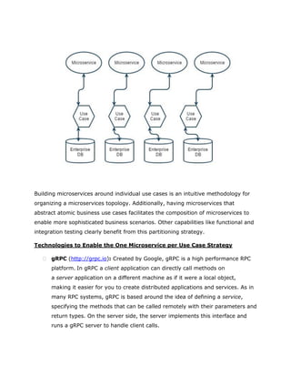 Building microservices around individual use cases is an intuitive methodology for
organizing a microservices topology. Additionally, having microservices that
abstract atomic business use cases facilitates the composition of microservices to
enable more sophisticated business scenarios. Other capabilities like functional and
integration testing clearly benefit from this partitioning strategy.
Technologies to Enable the One Microservice per Use Case Strategy
 gRPC (http://grpc.io): Created by Google, gRPC is a high performance RPC
platform. In gRPC a client application can directly call methods on
a server application on a different machine as if it were a local object,
making it easier for you to create distributed applications and services. As in
many RPC systems, gRPC is based around the idea of defining a service,
specifying the methods that can be called remotely with their parameters and
return types. On the server side, the server implements this interface and
runs a gRPC server to handle client calls.
 