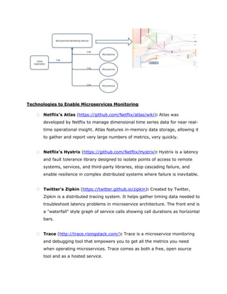 Technologies to Enable Microservices Monitoring
 Netflix’s Atlas (https://github.com/Netflix/atlas/wiki): Atlas was
developed by Netflix to manage dimensional time series data for near real-
time operational insight. Atlas features in-memory data storage, allowing it
to gather and report very large numbers of metrics, very quickly.
 Netflix’s Hystrix (https://github.com/Netflix/Hystrix): Hystrix is a latency
and fault tolerance library designed to isolate points of access to remote
systems, services, and third-party libraries, stop cascading failure, and
enable resilience in complex distributed systems where failure is inevitable.
 Twitter’s Zipkin (https://twitter.github.io/zipkin): Created by Twitter,
Zipkin is a distributed tracing system. It helps gather timing data needed to
troubleshoot latency problems in microservice architecture. The front end is
a "waterfall" style graph of service calls showing call durations as horizontal
bars.
 Trace (http://trace.risingstack.com/): Trace is a microservice monitoring
and debugging tool that empowers you to get all the metrics you need
when operating microservices. Trace comes as both a free, open source
tool and as a hosted service.
 