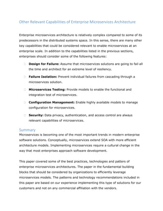 Other Relevant Capabilities of Enterprise Microservices Architecture
Enterprise microservices architecture is relatively complex compared to some of its
predecessors in the distributed systems space. In this sense, there are many other
key capabilities that could be considered relevant to enable microservices at an
enterprise scale. In addition to the capabilities listed in the previous sections,
enterprises should consider some of the following features:
 Design for Failure: Assume that microservices solutions are going to fail all
the time and architect for an extreme level of resiliency.
 Failure Isolation: Prevent individual failures from cascading through a
microservices solution.
 Microservices Testing: Provide models to enable the functional and
integration test of microservices.
 Configuration Management: Enable highly available models to manage
configuration for microservices.
 Security: Data privacy, authentication, and access control are always
relevant capabilities of microservices.
Summary
Microservices is becoming one of the most important trends in modern enterprise
software solutions. Conceptually, microservices extend SOA with more efficient
architecture models. Implementing microservices require a cultural change in the
way that most enterprises approach software development.
This paper covered some of the best practices, technologies and patters of
enterprise microservices architectures. The paper in the fundamental building
blocks that should be considered by organizations to efficiently leverage
microservices models. The patterns and technology recommendations included in
this paper are based on our experience implementing this type of solutions for our
customers and not on any commercial affiliation with the vendors.
 