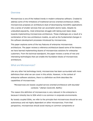Overview
Microservices is one of the hottest trends in modern enterprise software. Created to
address some of the limitations of traditional service oriented architecture (SOA),
microservices proposes an architecture style of decomposing monolithic applications
into a series of smaller services that can accomplish atomic tasks. Despite its
undoubted popularity, most enterprises struggle with taking even basic steps
towards implementing microservices architecture. These challenges are a result of a
combination of the new architecture models, as well as the fundamental changes in
the software development processes introduced by microservices.
This paper explores some of the key features of enterprise microservices
architecture. The paper reviews a reference architecture based some of the lessons
we have learned implementing dozens of microservices solutions for enterprise
customers. From the technical standpoint, the paper reviews a series of new and
interesting technologies that can enable the foundation blocks of microservices
architecture.
What are Microservices?
Like any other hot technology trend, microservices has been surrounded with more
definitions than what we can cover in this article. However, in the context of
enterprise software solutions, there is a definition we think describes the
capabilities of microservices:
“Microservices are loosely coupled service oriented architecture with bounded
contexts.” (Adrian Cockcroft, Netflix)
The reason this definition of microservices is very relevant in the enterprise is
because it directly ties to SOA which is so common in corporate environments.
By loosely coupled SOAs, we refer to the principle that microservices should be very
autonomous and not highly dependent on other microservices. From that
perspective, microservices should avoid relying on common components or
 