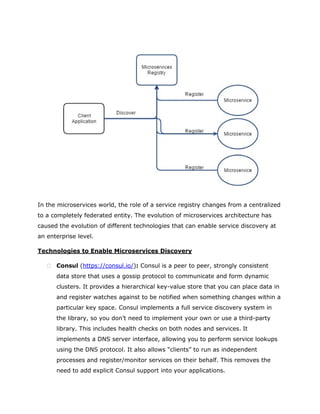In the microservices world, the role of a service registry changes from a centralized
to a completely federated entity. The evolution of microservices architecture has
caused the evolution of different technologies that can enable service discovery at
an enterprise level.
Technologies to Enable Microservices Discovery
 Consul (https://consul.io/): Consul is a peer to peer, strongly consistent
data store that uses a gossip protocol to communicate and form dynamic
clusters. It provides a hierarchical key-value store that you can place data in
and register watches against to be notified when something changes within a
particular key space. Consul implements a full service discovery system in
the library, so you don’t need to implement your own or use a third-party
library. This includes health checks on both nodes and services. It
implements a DNS server interface, allowing you to perform service lookups
using the DNS protocol. It also allows “clients” to run as independent
processes and register/monitor services on their behalf. This removes the
need to add explicit Consul support into your applications.
 