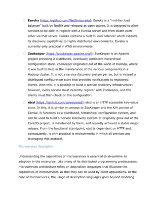  Eureka (https://github.com/Netflix/eureka): Eureka is a “mid-tier load
balancer” built by Netflix and released as open source. It is designed to allow
services to be able to register with a Eureka server and then locate each
other via that server. Eureka contains a built in load balancer which extends
its discovery capabilities to highly distributed environments. Eureka is
currently only practical in AWS environments.
 Zookeeper (https://zookeeper.apache.org/): ZooKeeper is an Apache
project providing a distributed, eventually consistent hierarchical
configuration store. ZooKeeper originated out of the world of Hadoop, where
it was built to help in the maintenance of the various components in a
Hadoop cluster. It is not a service discovery system per se, but is instead a
distributed configuration store that provides notifications to registered
clients. With this, it is possible to build a service discovery infrastructure;
however, every service must explicitly register with ZooKeeper, and the
clients must then check on the configuration.
 etcd (https://github.com/coreos/etcd): etcd is an HTTP accessible key-value
store. In this, it is similar in concept to ZooKeeper and the K/V portion of
Consul. It functions as a distributed, hierarchical configuration system, and
can be used to build a Service Discovery system. It originally grew out of the
CoreOS project, is maintained by them, and recently achieved a stable major
release. From the functional standpoint, etcd is dependent on HTTP and,
consequently, is only practical is environments in which all services are
leveraging that protocol.
Microservices Description
Understanding the capabilities of microservices is essential to streamline its
adoption in the enterprise. Like many of its distributed programming predecessors,
microservices architecture relies on description languages that illustrate the
capabilities of microservices so that they can be used by client applications. In the
case of microservices, the usage of description languages goes beyond modeling
 