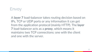 Envoy
A layer 7 load-balancer takes routing decision based on
IPs, TCP or UDP ports or any information it can get
from the application protocol (mainly HTTP). The layer
7 load-balancer acts as a proxy, which means it
maintains two TCP connections: one with the client
and one with the server.
15
 