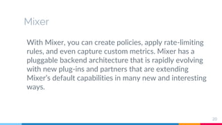 Mixer
With Mixer, you can create policies, apply rate-limiting
rules, and even capture custom metrics. Mixer has a
pluggable backend architecture that is rapidly evolving
with new plug-ins and partners that are extending
Mixer’s default capabilities in many new and interesting
ways.
20
 