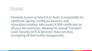 Citadel
Formerly known as Istio CA or Auth, is responsible for
certificate signing, certificate issuance, and
revocation/rotation. Istio issues X.509 certificates to
all your microservices, allowing for mutual Transport
Layer Security (mTLS) between those services,
encrypting all their traffic transparently.
21
 