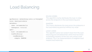 Load Balancing
30
ROUND_ROBIN
This algorithm evenly distributes the load, in order,
across the endpoints in the load-balancing pool.
RANDOM
This evenly distributes the load across the endpoints in
the load-balancing pool but without any order.
LEAST_CONN
This algorithm picks two random hosts from the load-
balancing pool and determines which host has fewer
outstanding requests (of the two) and sends to that
endpoint. This is an implementation of weighted least
request load balancing.
 