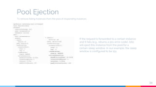 Pool Ejection
34
If the request is forwarded to a certain instance
and it fails (e.g., returns a 50x error code), Istio
will eject this instance from the pool for a
certain sleep window. In our example, the sleep
window is configured to be 15s.
To remove failing instances from the pool of responding instances
 