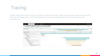 Tracing
40
Jaeger implements OpenTracing, a vendor-neutral tracing API. Jaeger was originally open sourced by the
Uber Technologies team and is a distributed tracing system specifically focused on microservices
architecture.
 