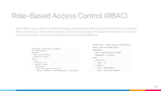 Role-Based Access Control (RBAC)
47
Istio’s RBAC uses a deny-by-default strategy, meaning that nothing is permitted until you explicitly
define an access-control policy to grant access to any service. To reopen the customer endpoint
to end-user traffic, create a ServiceRole and a ServiceRoleBinding
 