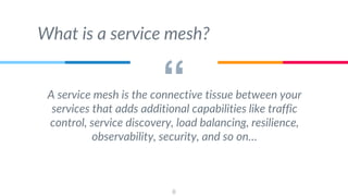 “A service mesh is the connective tissue between your
services that adds additional capabilities like traffic
control, service discovery, load balancing, resilience,
observability, security, and so on…
8
What is a service mesh?
 