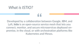 “Developed by a collaboration between Google, IBM, and
Lyft, Istio is an open-source service mesh that lets you
connect, monitor, and secure microservices deployed on-
premise, in the cloud, or with orchestration platforms like
Kubernetes and Mesos.
9
What is ISTIO?
 