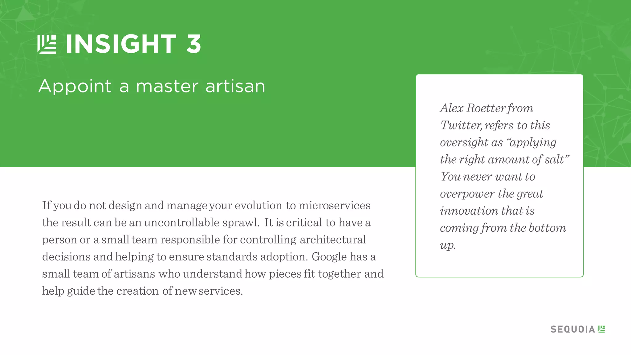 Determine if you really need microservices
INSIGHT 1
Not every application is complicated enough to
warrant being brokeninto microservices.
Martin Fowlerand Ryan Murray from
Thoughtworks cite a “microservice premium”
where in many use cases the complexity of
microservices hampers the productivity
of your team.
There comes a point when your application
becomes very complex or your team begins to grow
past 50-75 engineers that the benefits of this
architecture begin to take off.
 