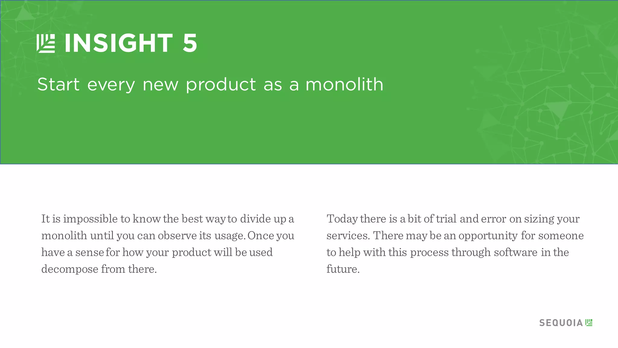 Appoint a master artisan
INSIGHT 3
If youdo not design and manageyour evolution to microservices
the result can be an uncontrollable sprawl. It is critical to have a
person or a smallteam responsible for controlling architectural
decisions and helping to ensure standards adoption. Google has a
small team of artisans who understand how pieces fit together and
help guide the creation of newservices.
Alex Roetterfrom
Twitterrefers to this
oversight as “applying
the right amount of salt”
You never want to
overpower the great
innovation that is
coming from the bottom
up.
 