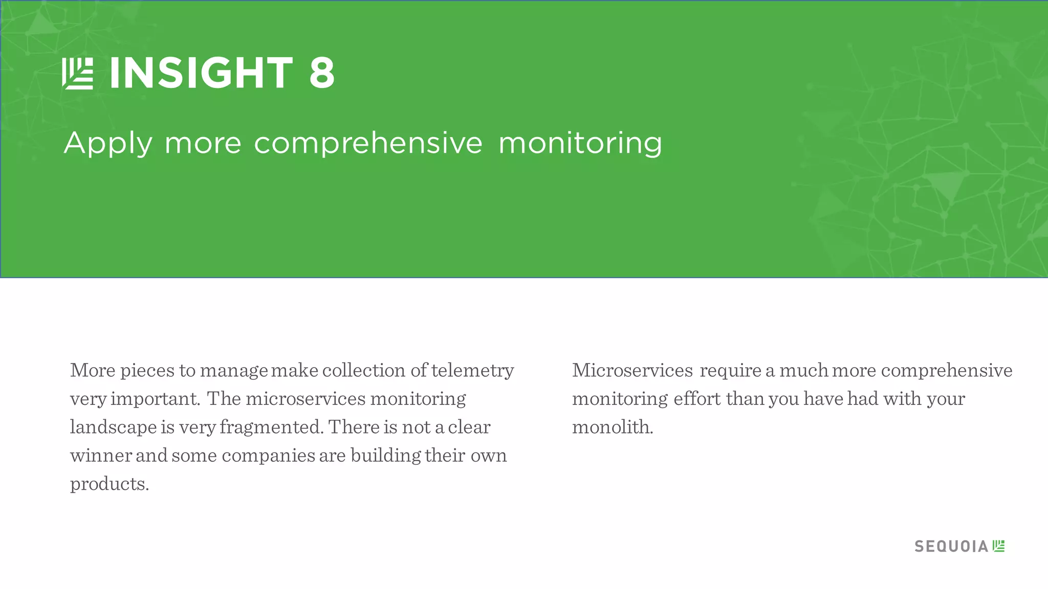 Move incrementally
INSIGHT 6
Don’t throw away the monolith. This canhave
disastrous results. Takeone piece ata time and
break it off. Once the piece is working, move to the
nextnatural piece.
A few companies havefounda moreaggressive
approach can lead to lost functionality andmake
diagnosingissuesdifficult.
 
