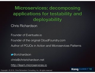 @crichardson
Microservices: decomposing
applications for testability and
deployability
Chris Richardson
Founder of Eventuate.io
Founder of the original CloudFoundry.com
Author of POJOs in Action and Microservices Patterns
@crichardson
chris@chrisrichardson.net
http://learn.microservices.io
Copyright © 2018. Chris Richardson Consulting, Inc. All rights reserved
 