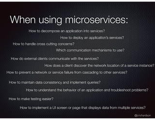 @crichardson
When using microservices:
How to decompose an application into services?
How to deploy an application’s services?
How to handle cross cutting concerns?
Which communication mechanisms to use?
How do external clients communicate with the services?
How does a client discover the network location of a service instance?
How to prevent a network or service failure from cascading to other services?
How to maintain data consistency and implement queries?
How to make testing easier?
How to understand the behavior of an application and troubleshoot problems?
How to implement a UI screen or page that displays data from multiple services?
 