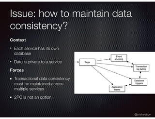 @crichardson
Issue: how to maintain data
consistency?
Context
• Each service has its own
database
• Data is private to a service
Forces
Transactional data consistency
must be maintained across
multiple services
2PC is not an option
 