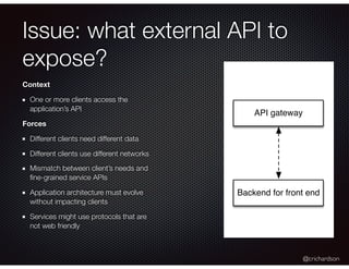 @crichardson
Issue: what external API to
expose?
Context
One or more clients access the
application’s API
Forces
Different clients need different data
Different clients use different networks
Mismatch between client’s needs and
ﬁne-grained service APIs
Application architecture must evolve
without impacting clients
Services might use protocols that are
not web friendly
API gateway
Backend for front end
 