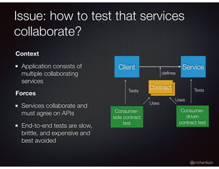 @crichardson
Issue: how to test that services
collaborate?
Context
Application consists of
multiple collaborating
services
Forces
Services collaborate and
must agree on APIs
End-to-end tests are slow,
brittle, and expensive and
best avoided
Client Service
Contract
deﬁnes
Consumer-
side contract
test
Tests
Uses
Consumer-
driven
contract test
Tests
Uses
 