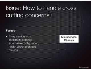 @crichardson
Issue: How to handle cross
cutting concerns?
Microservice
Chassis
Forces
Every service must
implement logging;
externalize conﬁguration;
health check endpoint;
metrics; …
 