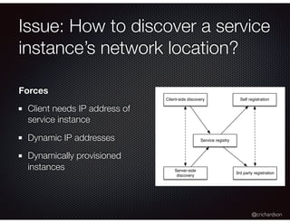 @crichardson
Issue: How to discover a service
instance’s network location?
Client-side discovery
Server-side
discovery
Service registry
Self registration
3rd party registration
Forces
Client needs IP address of
service instance
Dynamic IP addresses
Dynamically provisioned
instances
 