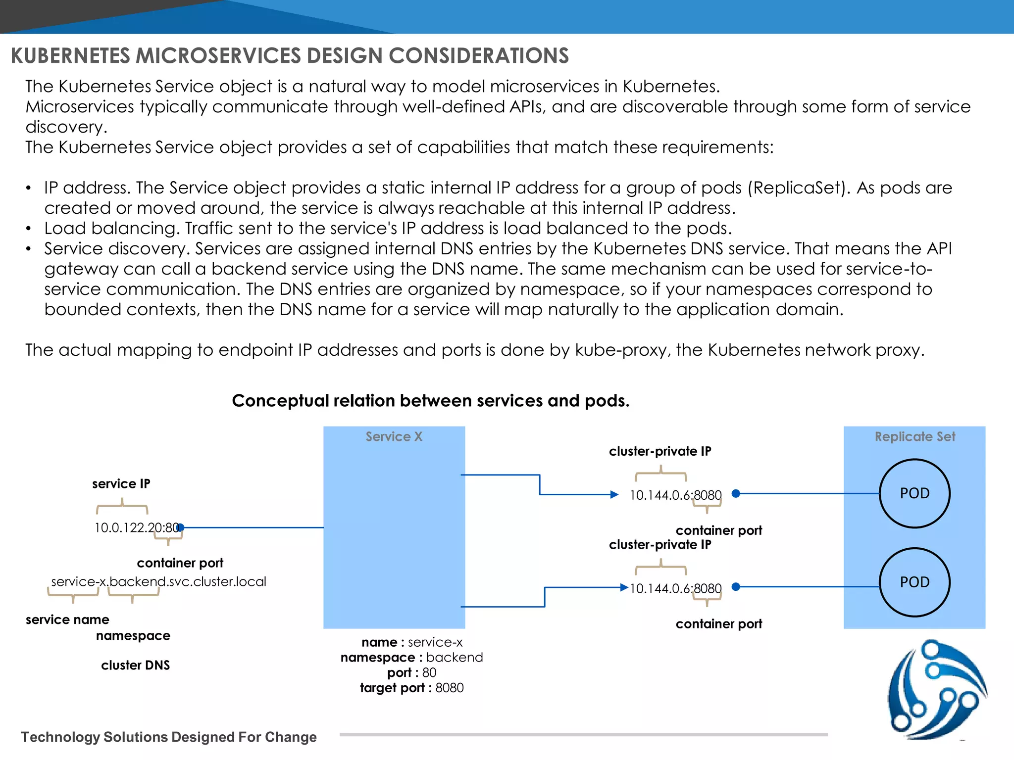 Technology Solutions Designed For Change KUBERNETES MICROSERVICES DESIGN CONSIDERATIONS The Kubernetes Service object is a natural way to model microservices in Kubernetes. Microservices typically communicate through well-defined APIs, and are discoverable through some form of service discovery. The Kubernetes Service object provides a set of capabilities that match these requirements: • IP address. The Service object provides a static internal IP address for a group of pods (ReplicaSet). As pods are created or moved around, the service is always reachable at this internal IP address. • Load balancing. Traffic sent to the service's IP address is load balanced to the pods. • Service discovery. Services are assigned internal DNS entries by the Kubernetes DNS service. That means the API gateway can call a backend service using the DNS name. The same mechanism can be used for service-to- service communication. The DNS entries are organized by namespace, so if your namespaces correspond to bounded contexts, then the DNS name for a service will map naturally to the application domain. The actual mapping to endpoint IP addresses and ports is done by kube-proxy, the Kubernetes network proxy. Replicate SetService X POD POD 10.144.0.6:8080 cluster-private IP container port 10.144.0.6:8080 cluster-private IP container port name : service-x namespace : backend port : 80 target port : 8080 10.0.122.20:80 service IP container port service-x.backend.svc.cluster.local service name namespace cluster DNS Conceptual relation between services and pods. 