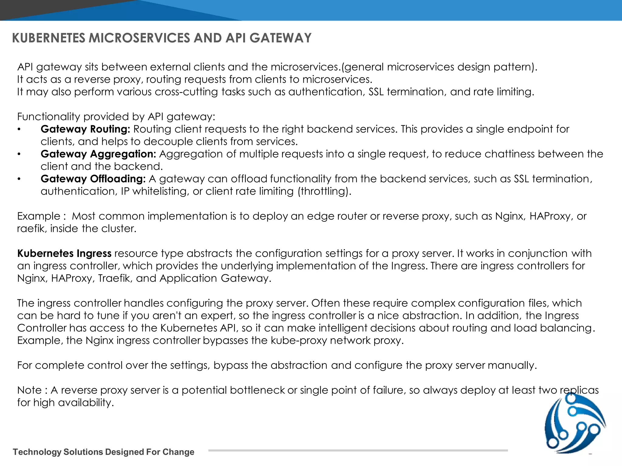 Technology Solutions Designed For Change KUBERNETES MICROSERVICES AND API GATEWAY API gateway sits between external clients and the microservices.(general microservices design pattern). It acts as a reverse proxy, routing requests from clients to microservices. It may also perform various cross-cutting tasks such as authentication, SSL termination, and rate limiting. Functionality provided by API gateway: • Gateway Routing: Routing client requests to the right backend services. This provides a single endpoint for clients, and helps to decouple clients from services. • Gateway Aggregation: Aggregation of multiple requests into a single request, to reduce chattiness between the client and the backend. • Gateway Offloading: A gateway can offload functionality from the backend services, such as SSL termination, authentication, IP whitelisting, or client rate limiting (throttling). Example : Most common implementation is to deploy an edge router or reverse proxy, such as Nginx, HAProxy, or raefik, inside the cluster. Kubernetes Ingress resource type abstracts the configuration settings for a proxy server. It works in conjunction with an ingress controller, which provides the underlying implementation of the Ingress. There are ingress controllers for Nginx, HAProxy, Traefik, and Application Gateway. The ingress controller handles configuring the proxy server. Often these require complex configuration files, which can be hard to tune if you aren't an expert, so the ingress controller is a nice abstraction. In addition, the Ingress Controller has access to the Kubernetes API, so it can make intelligent decisions about routing and load balancing. Example, the Nginx ingress controller bypasses the kube-proxy network proxy. For complete control over the settings, bypass the abstraction and configure the proxy server manually. Note : A reverse proxy server is a potential bottleneck or single point of failure, so always deploy at least two replicas for high availability. 