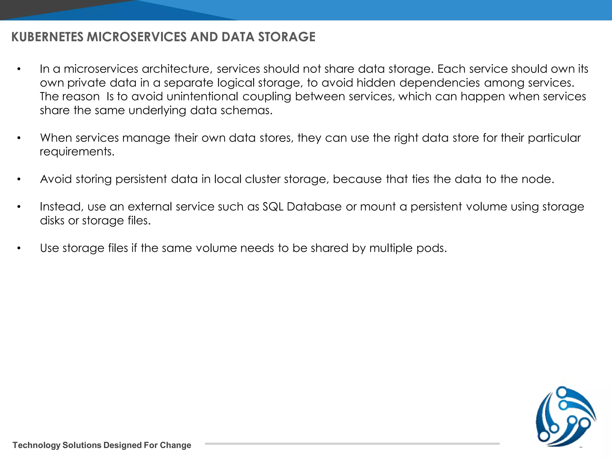 Technology Solutions Designed For Change KUBERNETES MICROSERVICES AND DATA STORAGE • In a microservices architecture, services should not share data storage. Each service should own its own private data in a separate logical storage, to avoid hidden dependencies among services. The reason Is to avoid unintentional coupling between services, which can happen when services share the same underlying data schemas. • When services manage their own data stores, they can use the right data store for their particular requirements. • Avoid storing persistent data in local cluster storage, because that ties the data to the node. • Instead, use an external service such as SQL Database or mount a persistent volume using storage disks or storage files. • Use storage files if the same volume needs to be shared by multiple pods. 