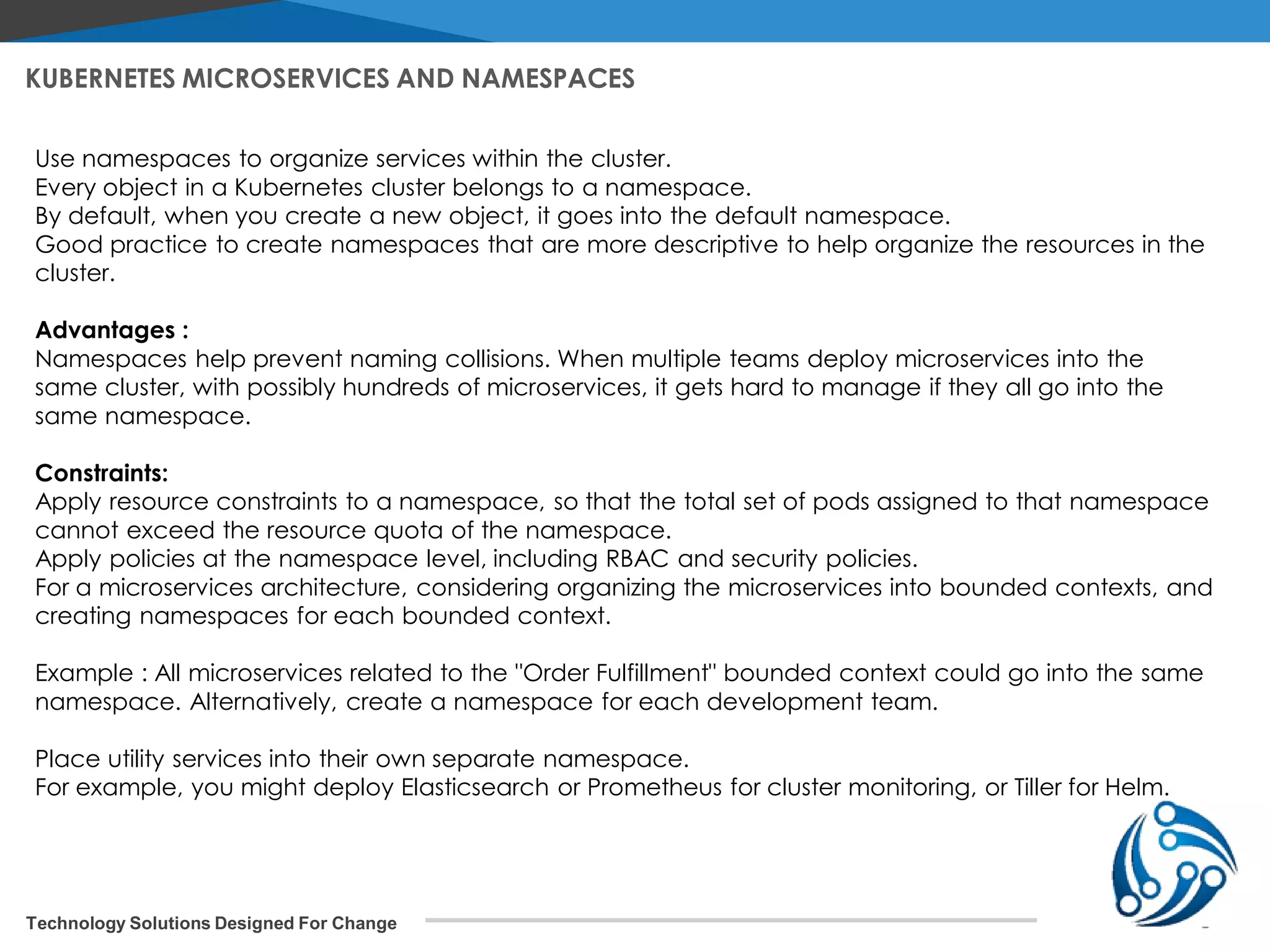 Technology Solutions Designed For Change KUBERNETES MICROSERVICES AND NAMESPACES Use namespaces to organize services within the cluster. Every object in a Kubernetes cluster belongs to a namespace. By default, when you create a new object, it goes into the default namespace. Good practice to create namespaces that are more descriptive to help organize the resources in the cluster. Advantages : Namespaces help prevent naming collisions. When multiple teams deploy microservices into the same cluster, with possibly hundreds of microservices, it gets hard to manage if they all go into the same namespace. Constraints: Apply resource constraints to a namespace, so that the total set of pods assigned to that namespace cannot exceed the resource quota of the namespace. Apply policies at the namespace level, including RBAC and security policies. For a microservices architecture, considering organizing the microservices into bounded contexts, and creating namespaces for each bounded context. Example : All microservices related to the "Order Fulfillment" bounded context could go into the same namespace. Alternatively, create a namespace for each development team. Place utility services into their own separate namespace. For example, you might deploy Elasticsearch or Prometheus for cluster monitoring, or Tiller for Helm. 