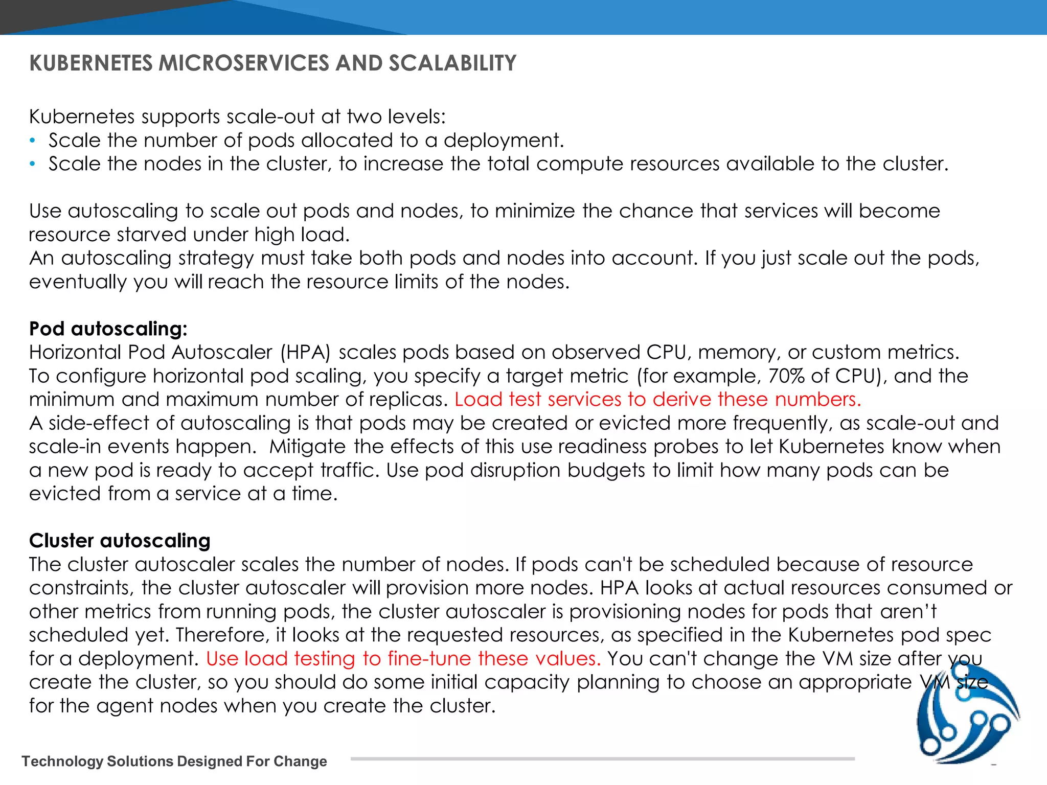 Technology Solutions Designed For Change KUBERNETES MICROSERVICES AND SCALABILITY Kubernetes supports scale-out at two levels: • Scale the number of pods allocated to a deployment. • Scale the nodes in the cluster, to increase the total compute resources available to the cluster. Use autoscaling to scale out pods and nodes, to minimize the chance that services will become resource starved under high load. An autoscaling strategy must take both pods and nodes into account. If you just scale out the pods, eventually you will reach the resource limits of the nodes. Pod autoscaling: Horizontal Pod Autoscaler (HPA) scales pods based on observed CPU, memory, or custom metrics. To configure horizontal pod scaling, you specify a target metric (for example, 70% of CPU), and the minimum and maximum number of replicas. Load test services to derive these numbers. A side-effect of autoscaling is that pods may be created or evicted more frequently, as scale-out and scale-in events happen. Mitigate the effects of this use readiness probes to let Kubernetes know when a new pod is ready to accept traffic. Use pod disruption budgets to limit how many pods can be evicted from a service at a time. Cluster autoscaling The cluster autoscaler scales the number of nodes. If pods can't be scheduled because of resource constraints, the cluster autoscaler will provision more nodes. HPA looks at actual resources consumed or other metrics from running pods, the cluster autoscaler is provisioning nodes for pods that aren’t scheduled yet. Therefore, it looks at the requested resources, as specified in the Kubernetes pod spec for a deployment. Use load testing to fine-tune these values. You can't change the VM size after you create the cluster, so you should do some initial capacity planning to choose an appropriate VM size for the agent nodes when you create the cluster. 