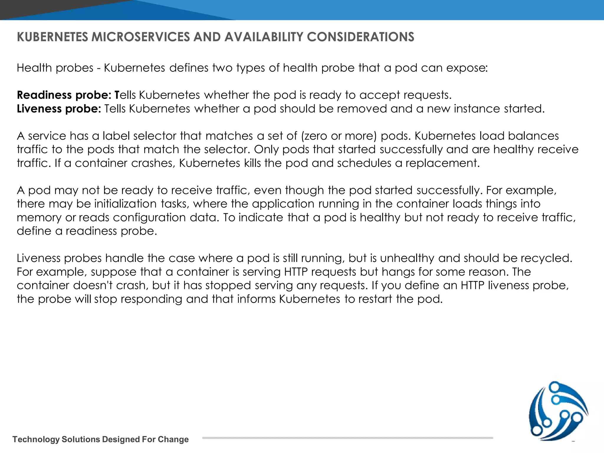 Technology Solutions Designed For Change KUBERNETES MICROSERVICES AND AVAILABILITY CONSIDERATIONS Health probes - Kubernetes defines two types of health probe that a pod can expose: Readiness probe: Tells Kubernetes whether the pod is ready to accept requests. Liveness probe: Tells Kubernetes whether a pod should be removed and a new instance started. A service has a label selector that matches a set of (zero or more) pods. Kubernetes load balances traffic to the pods that match the selector. Only pods that started successfully and are healthy receive traffic. If a container crashes, Kubernetes kills the pod and schedules a replacement. A pod may not be ready to receive traffic, even though the pod started successfully. For example, there may be initialization tasks, where the application running in the container loads things into memory or reads configuration data. To indicate that a pod is healthy but not ready to receive traffic, define a readiness probe. Liveness probes handle the case where a pod is still running, but is unhealthy and should be recycled. For example, suppose that a container is serving HTTP requests but hangs for some reason. The container doesn't crash, but it has stopped serving any requests. If you define an HTTP liveness probe, the probe will stop responding and that informs Kubernetes to restart the pod. 