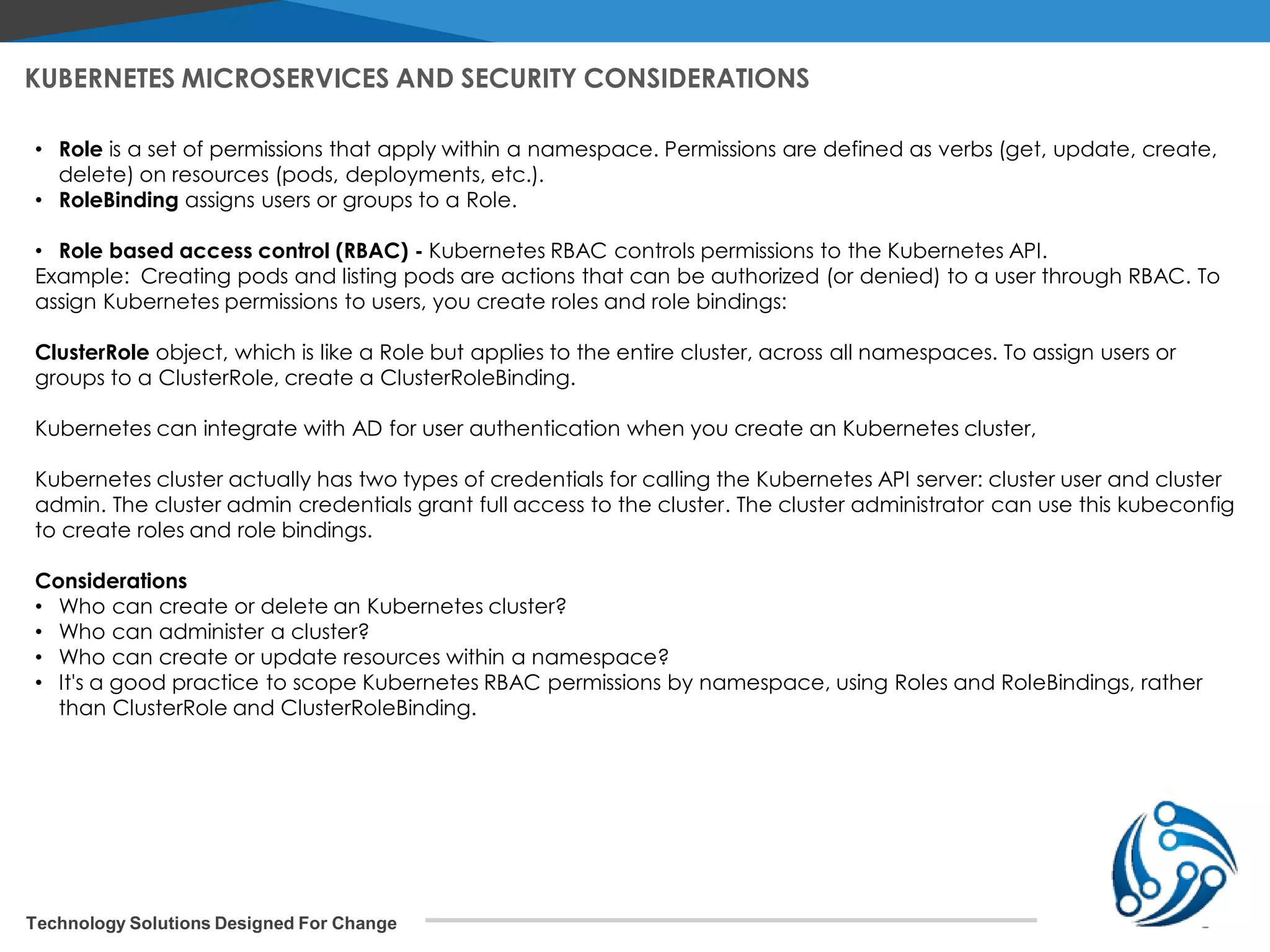 Technology Solutions Designed For Change • Role is a set of permissions that apply within a namespace. Permissions are defined as verbs (get, update, create, delete) on resources (pods, deployments, etc.). • RoleBinding assigns users or groups to a Role. • Role based access control (RBAC) - Kubernetes RBAC controls permissions to the Kubernetes API. Example: Creating pods and listing pods are actions that can be authorized (or denied) to a user through RBAC. To assign Kubernetes permissions to users, you create roles and role bindings: ClusterRole object, which is like a Role but applies to the entire cluster, across all namespaces. To assign users or groups to a ClusterRole, create a ClusterRoleBinding. Kubernetes can integrate with AD for user authentication when you create an Kubernetes cluster, Kubernetes cluster actually has two types of credentials for calling the Kubernetes API server: cluster user and cluster admin. The cluster admin credentials grant full access to the cluster. The cluster administrator can use this kubeconfig to create roles and role bindings. Considerations • Who can create or delete an Kubernetes cluster? • Who can administer a cluster? • Who can create or update resources within a namespace? • It's a good practice to scope Kubernetes RBAC permissions by namespace, using Roles and RoleBindings, rather than ClusterRole and ClusterRoleBinding. KUBERNETES MICROSERVICES AND SECURITY CONSIDERATIONS 