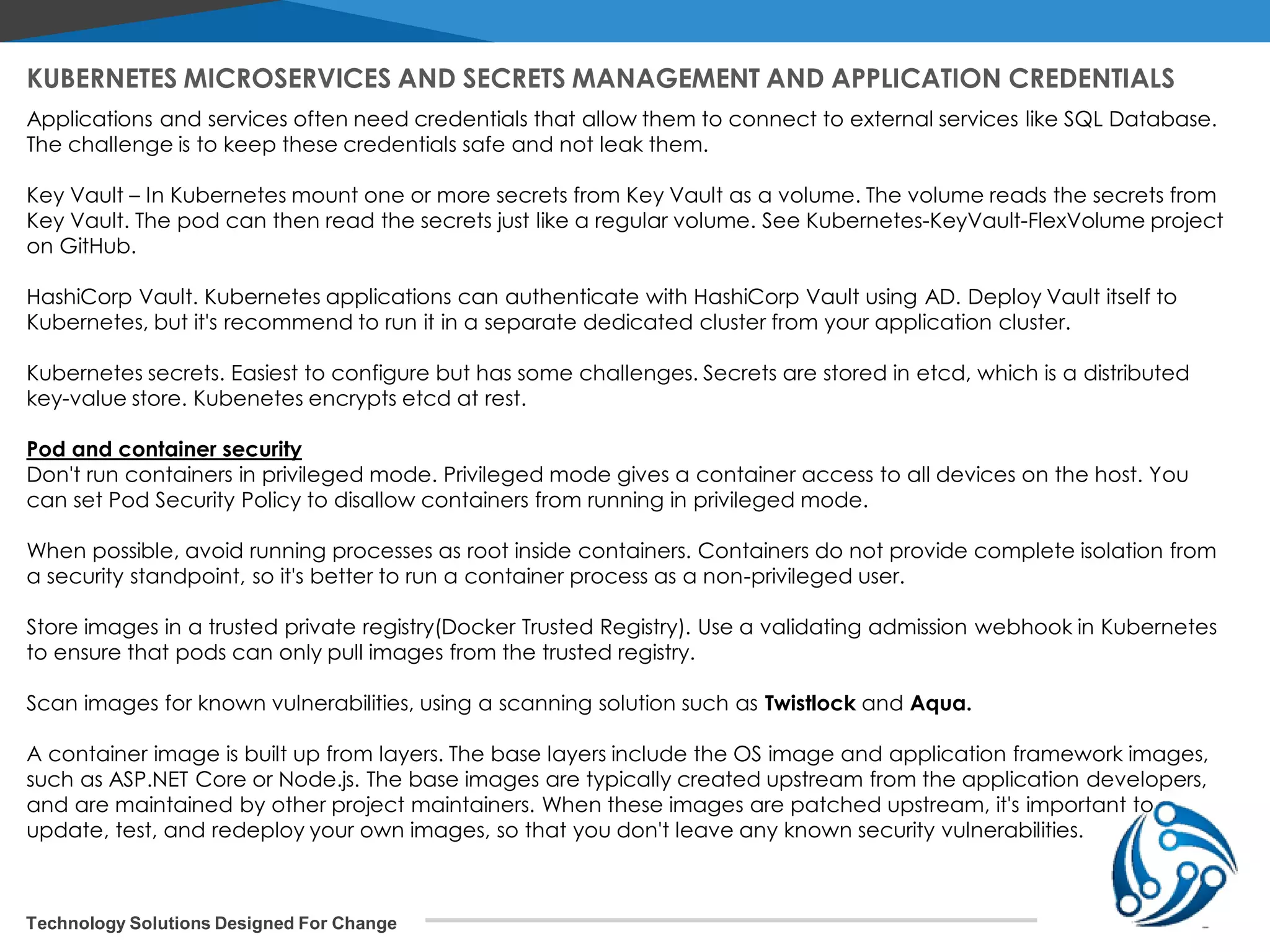 Technology Solutions Designed For Change Applications and services often need credentials that allow them to connect to external services like SQL Database. The challenge is to keep these credentials safe and not leak them. Key Vault – In Kubernetes mount one or more secrets from Key Vault as a volume. The volume reads the secrets from Key Vault. The pod can then read the secrets just like a regular volume. See Kubernetes-KeyVault-FlexVolume project on GitHub. HashiCorp Vault. Kubernetes applications can authenticate with HashiCorp Vault using AD. Deploy Vault itself to Kubernetes, but it's recommend to run it in a separate dedicated cluster from your application cluster. Kubernetes secrets. Easiest to configure but has some challenges. Secrets are stored in etcd, which is a distributed key-value store. Kubenetes encrypts etcd at rest. Pod and container security Don't run containers in privileged mode. Privileged mode gives a container access to all devices on the host. You can set Pod Security Policy to disallow containers from running in privileged mode. When possible, avoid running processes as root inside containers. Containers do not provide complete isolation from a security standpoint, so it's better to run a container process as a non-privileged user. Store images in a trusted private registry(Docker Trusted Registry). Use a validating admission webhook in Kubernetes to ensure that pods can only pull images from the trusted registry. Scan images for known vulnerabilities, using a scanning solution such as Twistlock and Aqua. A container image is built up from layers. The base layers include the OS image and application framework images, such as ASP.NET Core or Node.js. The base images are typically created upstream from the application developers, and are maintained by other project maintainers. When these images are patched upstream, it's important to update, test, and redeploy your own images, so that you don't leave any known security vulnerabilities. KUBERNETES MICROSERVICES AND SECRETS MANAGEMENT AND APPLICATION CREDENTIALS 