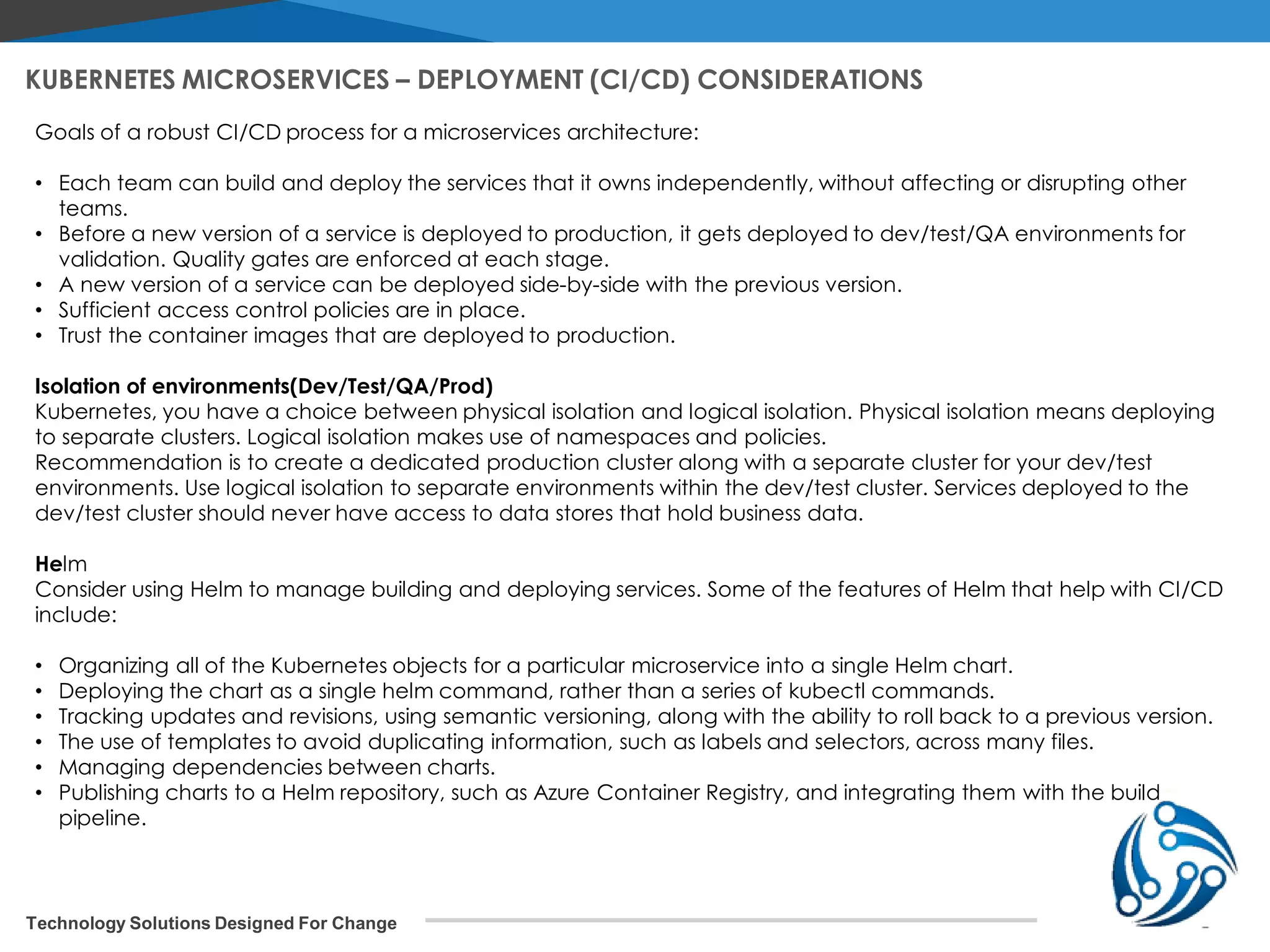 Technology Solutions Designed For Change KUBERNETES MICROSERVICES – DEPLOYMENT (CI/CD) CONSIDERATIONS Goals of a robust CI/CD process for a microservices architecture: • Each team can build and deploy the services that it owns independently, without affecting or disrupting other teams. • Before a new version of a service is deployed to production, it gets deployed to dev/test/QA environments for validation. Quality gates are enforced at each stage. • A new version of a service can be deployed side-by-side with the previous version. • Sufficient access control policies are in place. • Trust the container images that are deployed to production. Isolation of environments(Dev/Test/QA/Prod) Kubernetes, you have a choice between physical isolation and logical isolation. Physical isolation means deploying to separate clusters. Logical isolation makes use of namespaces and policies. Recommendation is to create a dedicated production cluster along with a separate cluster for your dev/test environments. Use logical isolation to separate environments within the dev/test cluster. Services deployed to the dev/test cluster should never have access to data stores that hold business data. Helm Consider using Helm to manage building and deploying services. Some of the features of Helm that help with CI/CD include: • Organizing all of the Kubernetes objects for a particular microservice into a single Helm chart. • Deploying the chart as a single helm command, rather than a series of kubectl commands. • Tracking updates and revisions, using semantic versioning, along with the ability to roll back to a previous version. • The use of templates to avoid duplicating information, such as labels and selectors, across many files. • Managing dependencies between charts. • Publishing charts to a Helm repository, such as Azure Container Registry, and integrating them with the build pipeline. 