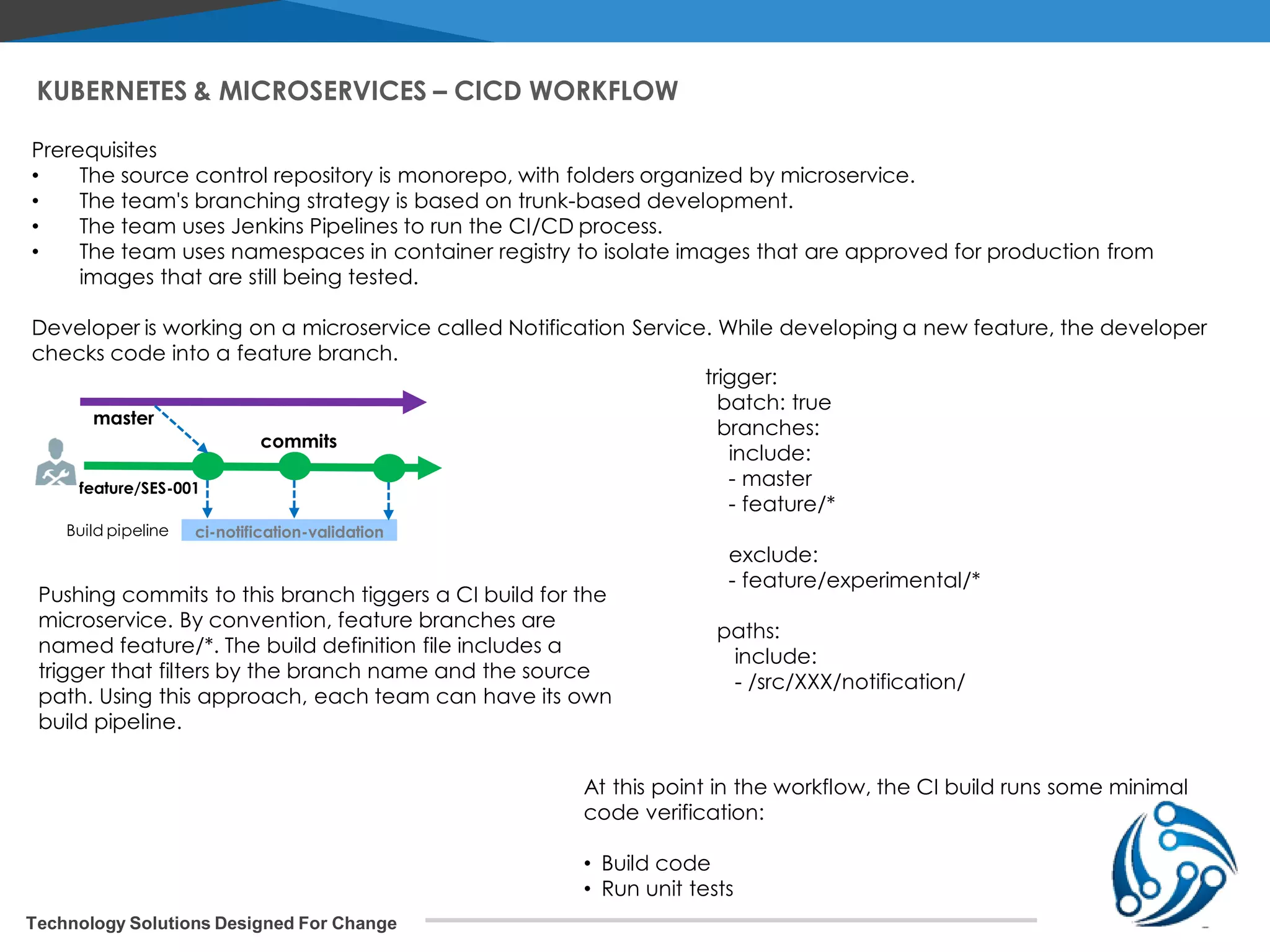 Technology Solutions Designed For Change KUBERNETES & MICROSERVICES – CICD WORKFLOW Prerequisites • The source control repository is monorepo, with folders organized by microservice. • The team's branching strategy is based on trunk-based development. • The team uses Jenkins Pipelines to run the CI/CD process. • The team uses namespaces in container registry to isolate images that are approved for production from images that are still being tested. Developer is working on a microservice called Notification Service. While developing a new feature, the developer checks code into a feature branch. commits feature/SES-001 master ci-notification-validationBuild pipeline Pushing commits to this branch tiggers a CI build for the microservice. By convention, feature branches are named feature/*. The build definition file includes a trigger that filters by the branch name and the source path. Using this approach, each team can have its own build pipeline. trigger: batch: true branches: include: - master - feature/* exclude: - feature/experimental/* paths: include: - /src/XXX/notification/ At this point in the workflow, the CI build runs some minimal code verification: • Build code • Run unit tests 