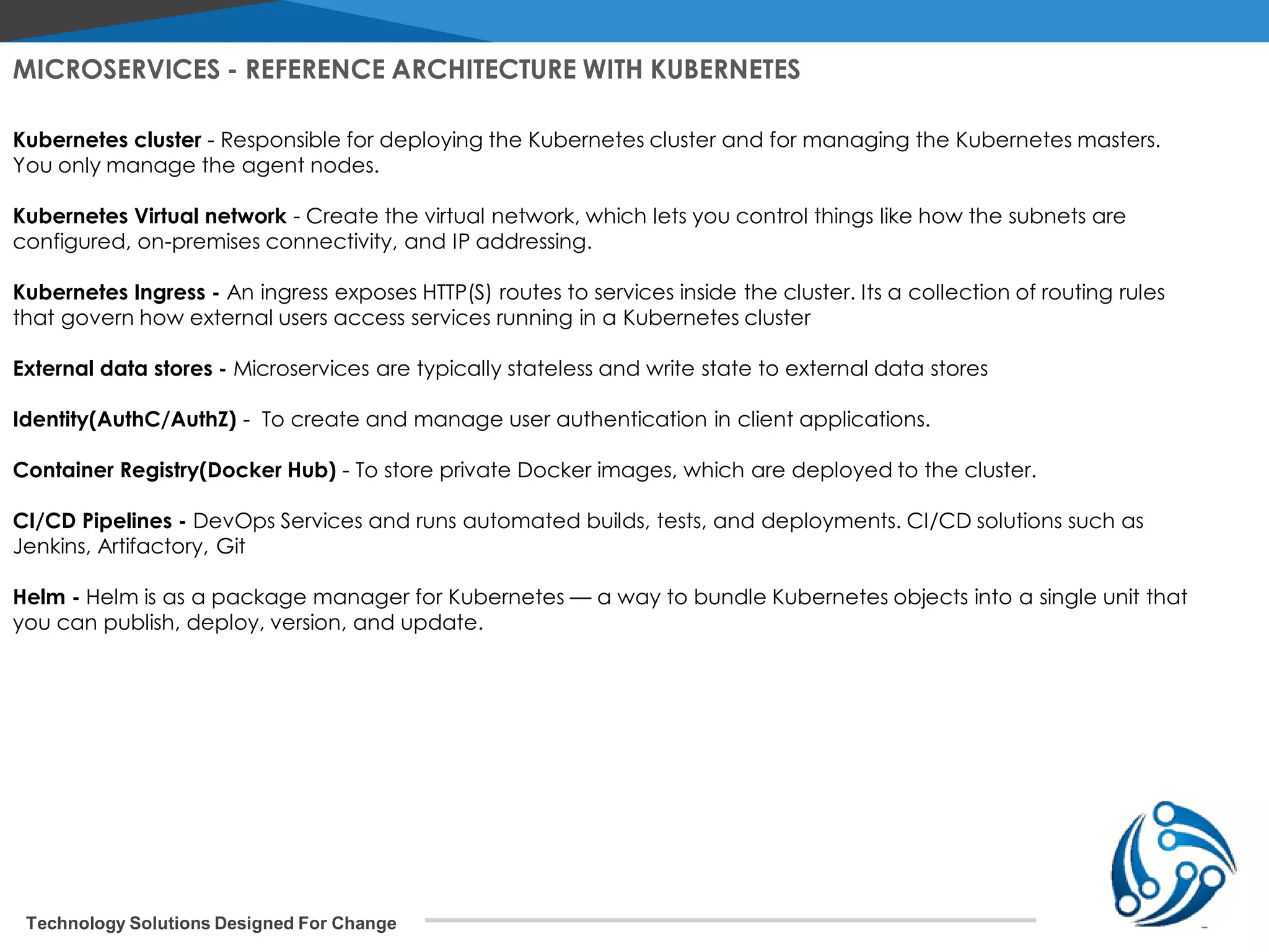 Technology Solutions Designed For Change Kubernetes cluster - Responsible for deploying the Kubernetes cluster and for managing the Kubernetes masters. You only manage the agent nodes. Kubernetes Virtual network - Create the virtual network, which lets you control things like how the subnets are configured, on-premises connectivity, and IP addressing. Kubernetes Ingress - An ingress exposes HTTP(S) routes to services inside the cluster. Its a collection of routing rules that govern how external users access services running in a Kubernetes cluster External data stores - Microservices are typically stateless and write state to external data stores Identity(AuthC/AuthZ) - To create and manage user authentication in client applications. Container Registry(Docker Hub) - To store private Docker images, which are deployed to the cluster. CI/CD Pipelines - DevOps Services and runs automated builds, tests, and deployments. CI/CD solutions such as Jenkins, Artifactory, Git Helm - Helm is as a package manager for Kubernetes — a way to bundle Kubernetes objects into a single unit that you can publish, deploy, version, and update. MICROSERVICES - REFERENCE ARCHITECTURE WITH KUBERNETES 