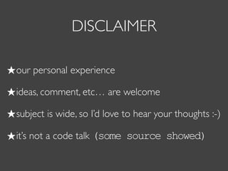 DISCLAIMER
our personal experience
ideas, comment, etc… are welcome
subject is wide, so I’d love to hear your thoughts :-)
it’s not a code talk (some source showed)
 