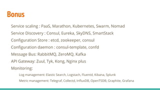 Bonus
Service scaling : PaaS, Marathon, Kubernetes, Swarm, Nomad
Service Discovery : Consul, Eureka, SkyDNS, SmartStack
Configuration Store : etcd, zookeeper, consul
Configuration daemon : consul-template, confd
Message Bus: RabbitMQ, ZeroMQ, Kafka
API Gateway: Zuul, Tyk, Kong, Nginx plus
Monitoring:
Log management: Elastic Search, Logstach, Fluentd, Kibana, Splunk
Metric management: Telegraf, Collectd, InfluxDB, OpenTSDB, Graphite, Grafana
 