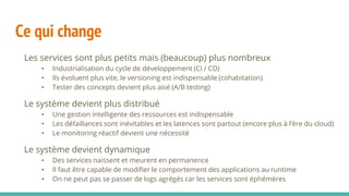 Ce qui change
Les services sont plus petits mais (beaucoup) plus nombreux
• Industrialisation du cycle de développement (CI / CD)
• Ils évoluent plus vite, le versioning est indispensable (cohabitation)
• Tester des concepts devient plus aisé (A/B testing)
Le système devient plus distribué
• Une gestion intelligente des ressources est indispensable
• Les défaillances sont inévitables et les latences sont partout (encore plus à l’ère du cloud)
• Le monitoring réactif devient une nécessité
Le système devient dynamique
• Des services naissent et meurent en permanence
• Il faut être capable de modifier le comportement des applications au runtime
• On ne peut pas se passer de logs agrégés car les services sont éphémères
 