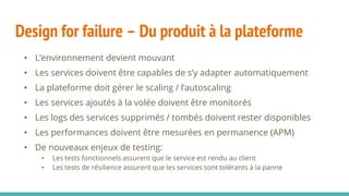 Design for failure – Du produit à la plateforme
• L’environnement devient mouvant
• Les services doivent être capables de s’y adapter automatiquement
• La plateforme doit gérer le scaling / l’autoscaling
• Les services ajoutés à la volée doivent être monitorés
• Les logs des services supprimés / tombés doivent rester disponibles
• Les performances doivent être mesurées en permanence (APM)
• De nouveaux enjeux de testing:
• Les tests fonctionnels assurent que le service est rendu au client
• Les tests de résilience assurent que les services sont tolérants à la panne
 