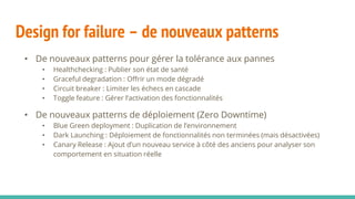 Design for failure – de nouveaux patterns
• De nouveaux patterns pour gérer la tolérance aux pannes
• Healthchecking : Publier son état de santé
• Graceful degradation : Offrir un mode dégradé
• Circuit breaker : Limiter les échecs en cascade
• Toggle feature : Gérer l’activation des fonctionnalités
• De nouveaux patterns de déploiement (Zero Downtime)
• Blue Green deployment : Duplication de l’environnement
• Dark Launching : Déploiement de fonctionnalités non terminées (mais désactivées)
• Canary Release : Ajout d’un nouveau service à côté des anciens pour analyser son
comportement en situation réelle
 