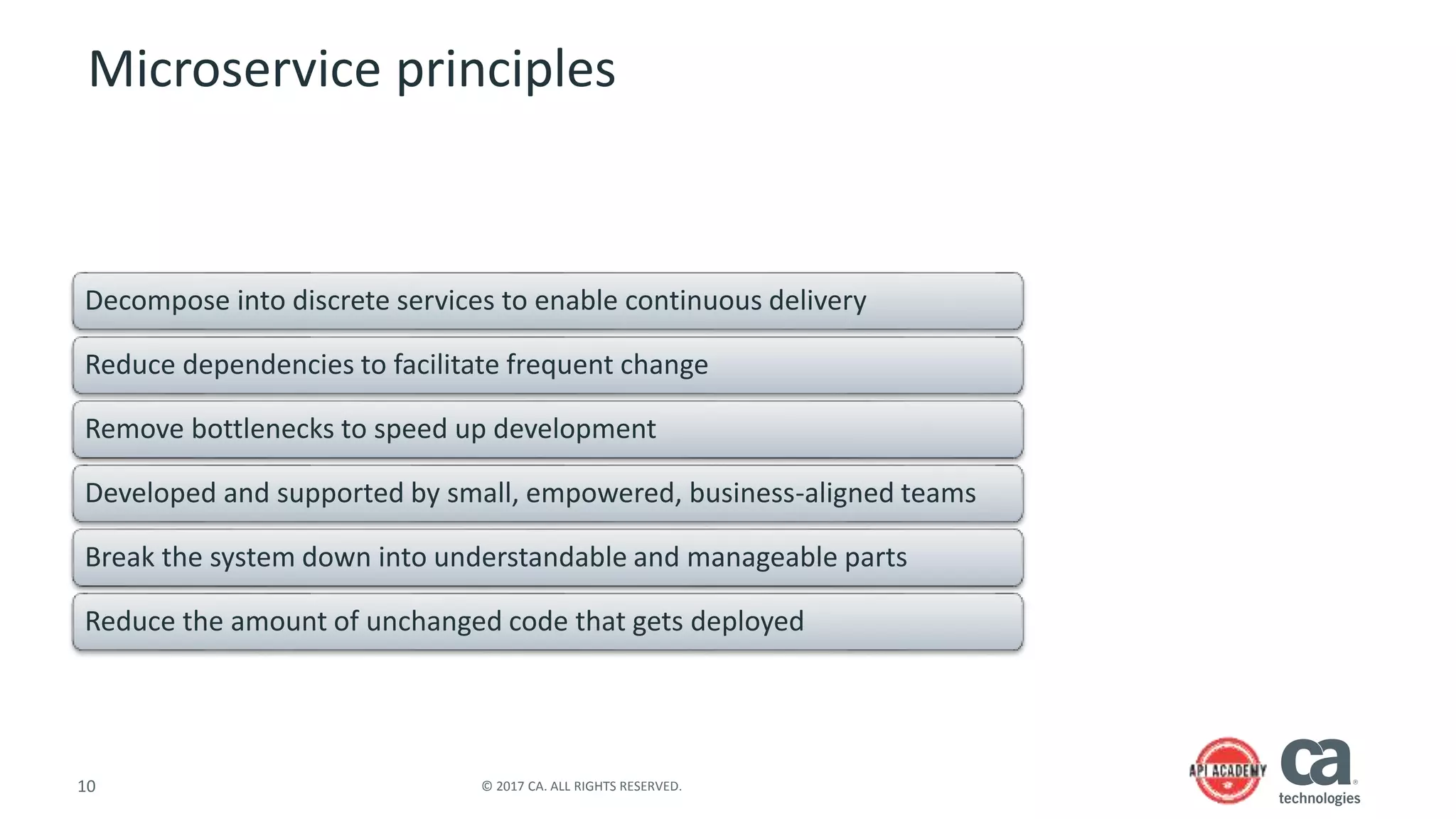 10 © 2017 CA. ALL RIGHTS RESERVED.
Microservice principles
Decompose into discrete services to enable continuous delivery
Reduce dependencies to facilitate frequent change
Remove bottlenecks to speed up development
Developed and supported by small, empowered, business-aligned teams
Break the system down into understandable and manageable parts
Reduce the amount of unchanged code that gets deployed
 