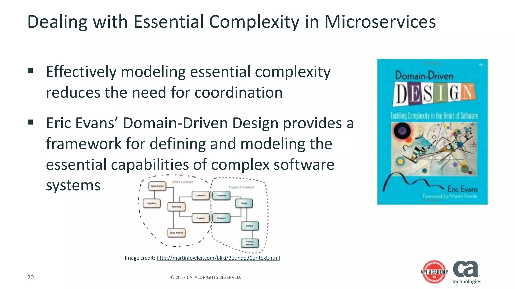 20 © 2017 CA. ALL RIGHTS RESERVED.
Dealing with Essential Complexity in Microservices
 Effectively modeling essential complexity
reduces the need for coordination
 Eric Evans’ Domain-Driven Design provides a
framework for defining and modeling the
essential capabilities of complex software
systems
Image credit: http://martinfowler.com/bliki/BoundedContext.html
 