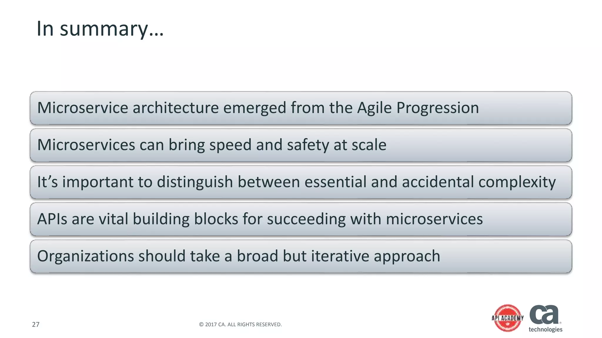 27 © 2017 CA. ALL RIGHTS RESERVED.
In summary…
Microservice architecture emerged from the Agile Progression
Microservices can bring speed and safety at scale
It’s important to distinguish between essential and accidental complexity
APIs are vital building blocks for succeeding with microservices
Organizations should take a broad but iterative approach
 