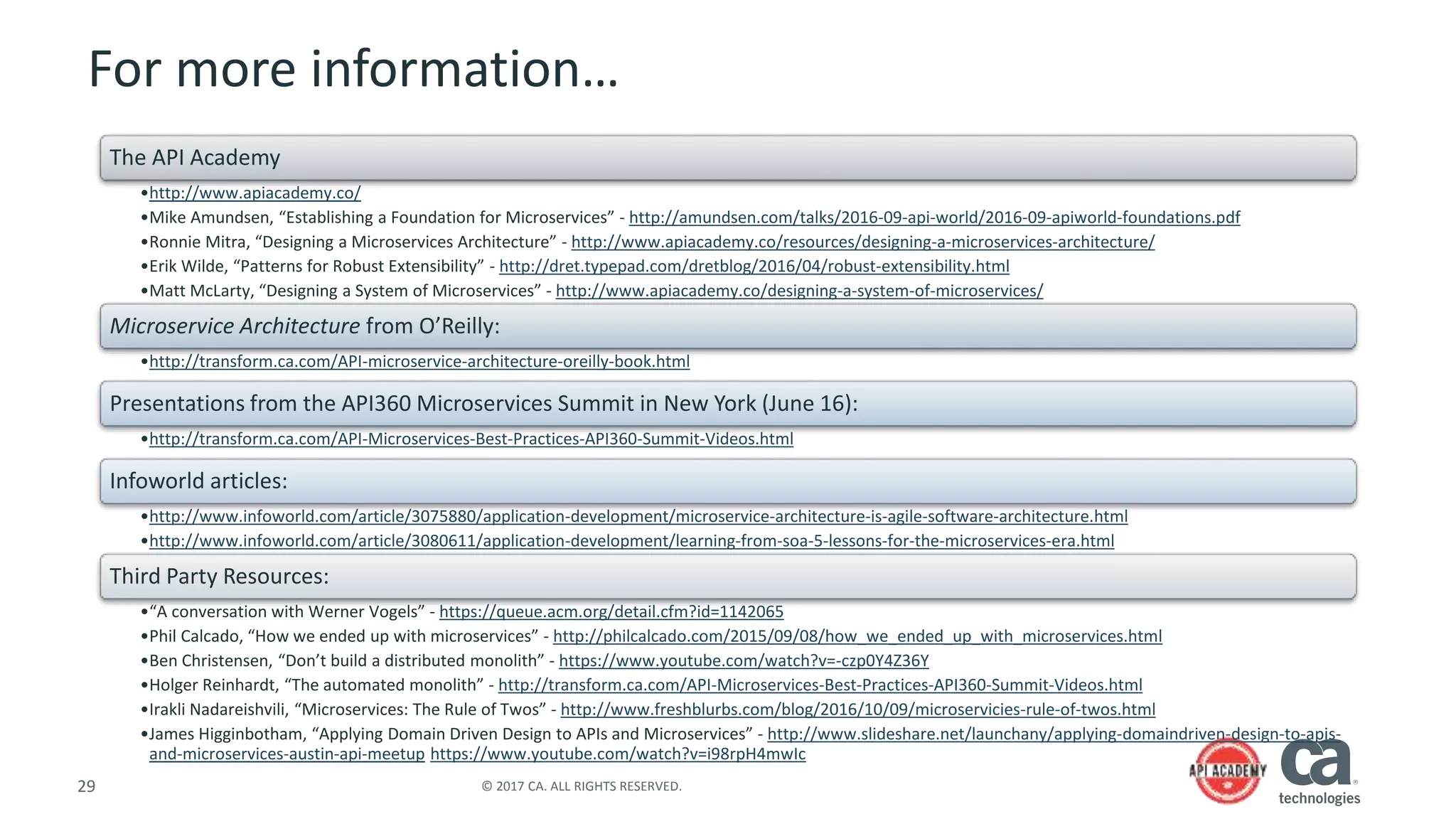 29 © 2017 CA. ALL RIGHTS RESERVED.
For more information…
The API Academy
•http://www.apiacademy.co/
•Mike Amundsen, “Establishing a Foundation for Microservices” - http://amundsen.com/talks/2016-09-api-world/2016-09-apiworld-foundations.pdf
•Ronnie Mitra, “Designing a Microservices Architecture” - http://www.apiacademy.co/resources/designing-a-microservices-architecture/
•Erik Wilde, “Patterns for Robust Extensibility” - http://dret.typepad.com/dretblog/2016/04/robust-extensibility.html
•Matt McLarty, “Designing a System of Microservices” - http://www.apiacademy.co/designing-a-system-of-microservices/
Microservice Architecture from O’Reilly:
•http://transform.ca.com/API-microservice-architecture-oreilly-book.html
Presentations from the API360 Microservices Summit in New York (June 16):
•http://transform.ca.com/API-Microservices-Best-Practices-API360-Summit-Videos.html
Infoworld articles:
•http://www.infoworld.com/article/3075880/application-development/microservice-architecture-is-agile-software-architecture.html
•http://www.infoworld.com/article/3080611/application-development/learning-from-soa-5-lessons-for-the-microservices-era.html
Third Party Resources:
•“A conversation with Werner Vogels” - https://queue.acm.org/detail.cfm?id=1142065
•Phil Calcado, “How we ended up with microservices” - http://philcalcado.com/2015/09/08/how_we_ended_up_with_microservices.html
•Ben Christensen, “Don’t build a distributed monolith” - https://www.youtube.com/watch?v=-czp0Y4Z36Y
•Holger Reinhardt, “The automated monolith” - http://transform.ca.com/API-Microservices-Best-Practices-API360-Summit-Videos.html
•Irakli Nadareishvili, “Microservices: The Rule of Twos” - http://www.freshblurbs.com/blog/2016/10/09/microservicies-rule-of-twos.html
•James Higginbotham, “Applying Domain Driven Design to APIs and Microservices” - http://www.slideshare.net/launchany/applying-domaindriven-design-to-apis-
and-microservices-austin-api-meetup https://www.youtube.com/watch?v=i98rpH4mwIc
 