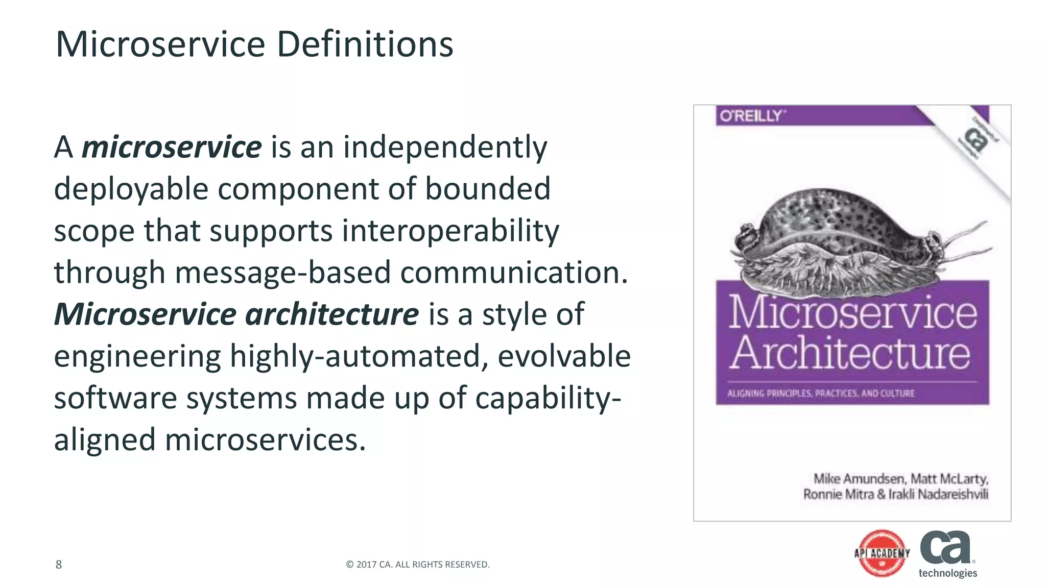 8 © 2017 CA. ALL RIGHTS RESERVED.
Microservice Definitions
A microservice is an independently
deployable component of bounded
scope that supports interoperability
through message-based communication.
Microservice architecture is a style of
engineering highly-automated, evolvable
software systems made up of capability-
aligned microservices.
 